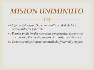 MISION UNIMINUTO
         
 Ofrecer Educación Superior de alta calidad, de fácil
  acceso, integral y flexible.
 Formar profesionales altamente competentes, éticamente
  orientados y líderes de procesos de transformación social.
 Construir un país justo, reconciliado, fraternal y en paz.
 