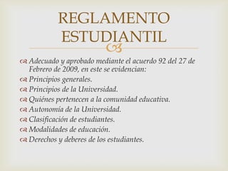 REGLAMENTO
           ESTUDIANTIL
                          
 Adecuado y aprobado mediante el acuerdo 92 del 27 de
  Febrero de 2009, en este se evidencian:
 Principios generales.
 Principios de la Universidad.
 Quiénes pertenecen a la comunidad educativa.
 Autonomía de la Universidad.
 Clasificación de estudiantes.
 Modalidades de educación.
 Derechos y deberes de los estudiantes.
 