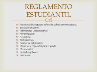REGLAMENTO
        ESTUDIANTIL

                            
    Proceso de Inscripción, selección, admisión y matricula.
   Traslados internos.
   Intercambio Universitarios.
   Homologación.
   Asistencia.
   Evaluaciones.
   Formas de calificación.
   Opciones y requisitos para el grado.
   Distinciones.
   Subsidios y becas.
   Sanciones.
 