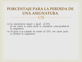 PORCENTAJE PARA LA PERDIDA DE
      UNA ASIGNATURA
                             
 La inasistencia mayor o igual al 15%
  de las clases si causa justa se considerar como perdida de
  la asignatura.
 Al igual si se a dejado de asistir al 25% con causa justa
  se perderá la asignatura
 