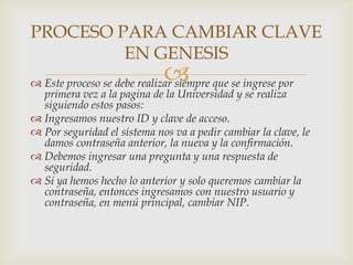 PROCESO PARA CAMBIAR CLAVE
         EN GENESIS
                             
 Este proceso se debe realizar siempre que se ingrese por
  primera vez a la pagina de la Universidad y se realiza
  siguiendo estos pasos:
 Ingresamos nuestro ID y clave de acceso.
 Por seguridad el sistema nos va a pedir cambiar la clave, le
  damos contraseña anterior, la nueva y la confirmación.
 Debemos ingresar una pregunta y una respuesta de
  seguridad.
 Si ya hemos hecho lo anterior y solo queremos cambiar la
  contraseña, entonces ingresamos con nuestro usuario y
  contraseña, en menú principal, cambiar NIP.
 