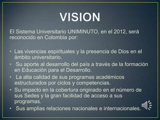 El Sistema Universitario UNIMINUTO, en el 2012, será
reconocido en Colombia por:

• Las vivencias espirituales y la presencia de Dios en el
  ámbito universitario.
• Su aporte al desarrollo del país a través de la formación
  en Educación para el Desarrollo.
• La alta calidad de sus programas académicos
  estructurados por ciclos y competencias.
• Su impacto en la cobertura originado en el número de
  sus Sedes y la gran facilidad de acceso a sus
  programas.
• Sus amplias relaciones nacionales e internacionales.
 