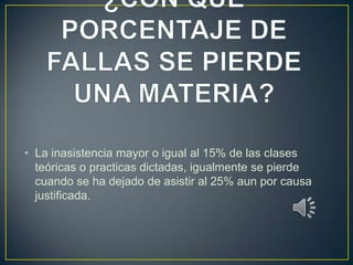 • La inasistencia mayor o igual al 15% de las clases
  teóricas o practicas dictadas, igualmente se pierde
  cuando se ha dejado de asistir al 25% aun por causa
  justificada.
 
