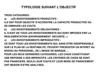 TYPOLOGIE SUIVANT L’OBJECTIF
TROIS CATEGORIES :
a) LES INVESTISSEMENTS PRODUCTIFS :
ILS ONT POUR OBJECTIF D’ACCROITRE LA CAPACITE PRODUCTIVE OU
DE DIMINUER LES COUTS.
b) LES INVESTISSEMENTS OBLIGATOIRES :
IL S’AGIT DE TOUS LES INVESTISSEMENTS QUI SONT IMPOSES PAR LA
REGLEMENTATION (ENVIRONNEMENT, SECURITE...)
c) LES INVESTISSEMENTS IMPRODUCTIFS :
CE SONT TOUS LES INVESTISSEMENTS QUI, SANS ETRE INDISPENSABLE
SUR LE PLAN DE LA RENTABILITE, PEUVENT PRESENTER UN INTERET AU
NIVEAU DU PERSONNEL, DE L’IMAGE DE MARQUE….
POUR LES DEUX DERNIERES CATEGORIES, LES CHOIX CONSTITUENT
UNE REPONSE A DES IMPERATIFS. LES CRITERES DE CHOIX NE SONT
PAS FINANCIERS, SEULS LEUR COUTS ET LEUR MODE DE FINANCEMENT
ONT BESOIN D’ETRE ANALYSES.
 