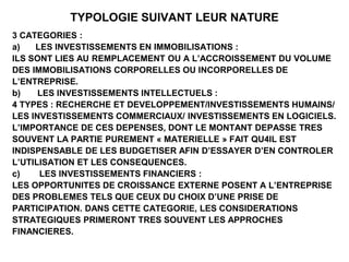 TYPOLOGIE SUIVANT LEUR NATURE
3 CATEGORIES :
a) LES INVESTISSEMENTS EN IMMOBILISATIONS :
ILS SONT LIES AU REMPLACEMENT OU A L’ACCROISSEMENT DU VOLUME
DES IMMOBILISATIONS CORPORELLES OU INCORPORELLES DE
L’ENTREPRISE.
b) LES INVESTISSEMENTS INTELLECTUELS :
4 TYPES : RECHERCHE ET DEVELOPPEMENT/INVESTISSEMENTS HUMAINS/
LES INVESTISSEMENTS COMMERCIAUX/ INVESTISSEMENTS EN LOGICIELS.
L’IMPORTANCE DE CES DEPENSES, DONT LE MONTANT DEPASSE TRES
SOUVENT LA PARTIE PUREMENT « MATERIELLE » FAIT QU4IL EST
INDISPENSABLE DE LES BUDGETISER AFIN D’ESSAYER D’EN CONTROLER
L’UTILISATION ET LES CONSEQUENCES.
c) LES INVESTISSEMENTS FINANCIERS :
LES OPPORTUNITES DE CROISSANCE EXTERNE POSENT A L’ENTREPRISE
DES PROBLEMES TELS QUE CEUX DU CHOIX D’UNE PRISE DE
PARTICIPATION. DANS CETTE CATEGORIE, LES CONSIDERATIONS
STRATEGIQUES PRIMERONT TRES SOUVENT LES APPROCHES
FINANCIERES.
 