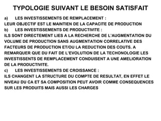 TYPOLOGIE SUIVANT LE BESOIN SATISFAIT
a) LES INVESTISSEMENTS DE REMPLACEMENT :
LEUR OBJECTIF EST LE MAINTIEN DE LA CAPACITE DE PRODUCTION
b) LES INVESTISSEMENTS DE PRODUCTIVITE :
ILS SONT DIRECTEMENT LIES A LA RECHERCHE DE L’AUGMENTATION DU
VOLUME DE PRODUCTION SANS AUGMENTATION CORRELATIVE DES
FACTEURS DE PRODUCTION ET/OU LA REDUCTION DES COUTS. A
REMARQUER QUE DU FAIT DE L’EVOLUTION DE LA TECHONOLOGIE LES
INVESTISSENTS DE REMPLACEMENT CONDUISENT A UNE AMELIORATION
DE LA PRODUCTIVITE.
c) LES INVESTISSEMENTS DE CROISSANCE :
ILS CHANGENT LA STRUCTURE DU COMPTE DE RESULTAT, EN EFFET LE
NIVEAU DU CA ET SA COMPOSITION PEUT AVOIR COMME CONSEQUENCES
SUR LES PRODUITS MAIS AUSSI LES CHARGES
 