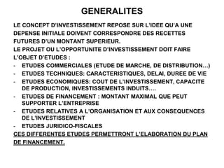 GENERALITES
LE CONCEPT D’INVESTISSEMENT REPOSE SUR L’IDEE QU’A UNE
DEPENSE INITIALE DOIVENT CORRESPONDRE DES RECETTES
FUTURES D’UN MONTANT SUPERIEUR.
LE PROJET OU L’OPPORTUNITE D’INVESTISSEMENT DOIT FAIRE
L’OBJET D’ETUDES :
- ETUDES COMMERCIALES (ETUDE DE MARCHE, DE DISTRIBUTION…)
- ETUDES TECHNIQUES: CARACTERISTIQUES, DELAI, DUREE DE VIE
- ETUDES ECONOMIQUES: COUT DE L’INVESTISSEMENT, CAPACITE
DE PRODUCTION, INVESTISSEMENTS INDUITS….
- ETUDES DE FINANCEMENT : MONTANT MAXIMAL QUE PEUT
SUPPORTER L’ENTREPRISE
- ETUDES RELATIVES A L’ORGANISATION ET AUX CONSEQUENCES
DE L’INVESTISSEMENT
- ETUDES JURIDICO-FISCALES
CES DIFFERENTES ETUDES PERMETTRONT L’ELABORATION DU PLAN
DE FINANCEMENT.
 