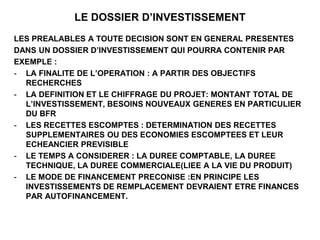 LE DOSSIER D’INVESTISSEMENT
LES PREALABLES A TOUTE DECISION SONT EN GENERAL PRESENTES
DANS UN DOSSIER D’INVESTISSEMENT QUI POURRA CONTENIR PAR
EXEMPLE :
- LA FINALITE DE L’OPERATION : A PARTIR DES OBJECTIFS
RECHERCHES
- LA DEFINITION ET LE CHIFFRAGE DU PROJET: MONTANT TOTAL DE
L’INVESTISSEMENT, BESOINS NOUVEAUX GENERES EN PARTICULIER
DU BFR
- LES RECETTES ESCOMPTES : DETERMINATION DES RECETTES
SUPPLEMENTAIRES OU DES ECONOMIES ESCOMPTEES ET LEUR
ECHEANCIER PREVISIBLE
- LE TEMPS A CONSIDERER : LA DUREE COMPTABLE, LA DUREE
TECHNIQUE, LA DUREE COMMERCIALE(LIEE A LA VIE DU PRODUIT)
- LE MODE DE FINANCEMENT PRECONISE :EN PRINCIPE LES
INVESTISSEMENTS DE REMPLACEMENT DEVRAIENT ETRE FINANCES
PAR AUTOFINANCEMENT.
 