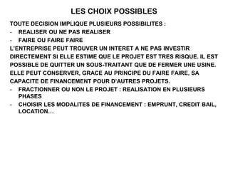 LES CHOIX POSSIBLES
TOUTE DECISION IMPLIQUE PLUSIEURS POSSIBILITES :
- REALISER OU NE PAS REALISER
- FAIRE OU FAIRE FAIRE
L’ENTREPRISE PEUT TROUVER UN INTERET A NE PAS INVESTIR
DIRECTEMENT SI ELLE ESTIME QUE LE PROJET EST TRES RISQUE. IL EST
POSSIBLE DE QUITTER UN SOUS-TRAITANT QUE DE FERMER UNE USINE.
ELLE PEUT CONSERVER, GRACE AU PRINCIPE DU FAIRE FAIRE, SA
CAPACITE DE FINANCEMENT POUR D’AUTRES PROJETS.
- FRACTIONNER OU NON LE PROJET : REALISATION EN PLUSIEURS
PHASES
- CHOISIR LES MODALITES DE FINANCEMENT : EMPRUNT, CREDIT BAIL,
LOCATION…
 