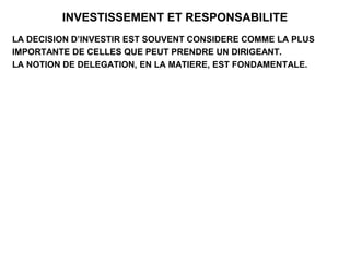 INVESTISSEMENT ET RESPONSABILITE
LA DECISION D’INVESTIR EST SOUVENT CONSIDERE COMME LA PLUS
IMPORTANTE DE CELLES QUE PEUT PRENDRE UN DIRIGEANT.
LA NOTION DE DELEGATION, EN LA MATIERE, EST FONDAMENTALE.
 
