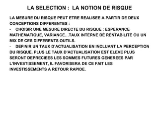 LA SELECTION : LA NOTION DE RISQUE
LA MESURE DU RISQUE PEUT ETRE REALISEE A PARTIR DE DEUX
CONCEPTIONS DIFFERENTES :
- CHOISIR UNE MESURE DIRECTE DU RISQUE : ESPERANCE
MATHEMATIQUE, VARIANCE…TAUX INTERNE DE RENTABILITE OU UN
MIX DE CES DIFFERENTS OUTILS.
- DEFINIR UN TAUX D’ACTUALISATION EN INCLUANT LA PERCEPTION
DU RISQUE. PLUS LE TAUX D’ACTUALISATION EST ELEVE PLUS
SERONT DEPRECIEES LES SOMMES FUTURES GENEREES PAR
L’INVESTISSEMENT, IL FAVORISERA DE CE FAIT LES
INVESTISSEMENTS A RETOUR RAPIDE.
 