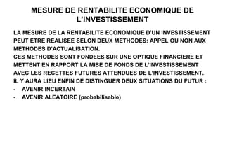 MESURE DE RENTABILITE ECONOMIQUE DE
L’INVESTISSEMENT
LA MESURE DE LA RENTABILITE ECONOMIQUE D’UN INVESTISSEMENT
PEUT ETRE REALISEE SELON DEUX METHODES: APPEL OU NON AUX
METHODES D’ACTUALISATION.
CES METHODES SONT FONDEES SUR UNE OPTIQUE FINANCIERE ET
METTENT EN RAPPORT LA MISE DE FONDS DE L’INVESTISSEMENT
AVEC LES RECETTES FUTURES ATTENDUES DE L’INVESTISSEMENT.
IL Y AURA LIEU ENFIN DE DISTINGUER DEUX SITUATIONS DU FUTUR :
- AVENIR INCERTAIN
- AVENIR ALEATOIRE (probabilisable)
 