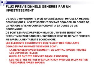 FLUX PREVISIONNELS GENERES PAR UN
INVESTISSEMENT
L’ETUDE D’OPPORTUNITE D’UN INVESTISSEMENT IMPOSE LA MESURE
DES FLUX QUE L’ INVESTISSEMENT DEVRAIT DEGAGER AU COURS DE
LA PERIODE A VENIR CORRESPONDANT A SA DUREE DE VIE
ECONOMIQUE.
CE SONT LES FLUX PREVISIONNELS DE L’INVESTISSEMENT QUI
SERONT MIS EN REGARD DE L’INVESTISSEMENT DE DEPART POUR EN
MESURER LA RENTABILITE ECONOMIQUE.
LES ELEMENTS CONSTITUTIFS DES FLUX ET DES RESULTATS
DEGAGES PAR UN INVESTISSEMENT SONT :
- LA DEPENSE D’INVESTISSEMENT : LE CAPITAL INVESTI (TOUTES
LES DEPENSES TELLES
QU’ELLES ONT ETE PREVUES DANS LE DOSSIER)
- LES RECETTES NETTES D’EXPLOITATION PREVUES (FLUX NET DE
TRESORERIE APRES IMPOTS)
 