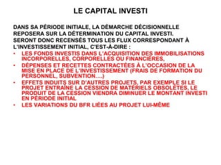 LE CAPITAL INVESTI
DANS SA PÉRIODE INITIALE, LA DÉMARCHE DÉCISIONNELLE
REPOSERA SUR LA DÉTERMINATION DU CAPITAL INVESTI.
SERONT DONC RECENSÉS TOUS LES FLUX CORRESPONDANT À
L’INVESTISSEMENT INITIAL, C'EST-À-DIRE :
• LES FONDS INVESTIS DANS L’ACQUISITION DES IMMOBILISATIONS
INCORPORELLES, CORPORELLES OU FINANCIÈRES,
• DÉPENSES ET RECETTES CONTRACTÉES À L’OCCASION DE LA
MISE EN PLACE DE L’INVESTISSEMENT (FRAIS DE FORMATION DU
PERSONNEL, SUBVENTION….)
• EFFETS INDUITS SUR D’AUTRES PROJETS, PAR EXEMPLE SI LE
PROJET ENTRAÎNE LA CESSION DE MATÉRIELS OBSOLÈTES, LE
PRODUIT DE LA CESSION VIENDRA DIMINUER LE MONTANT INVESTI
EN PÉRIODE INITIAL
• LES VARIATIONS DU BFR LIÉES AU PROJET LUI-MÊME
 