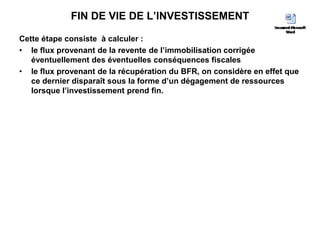 FIN DE VIE DE L’INVESTISSEMENT
Cette étape consiste à calculer :
• le flux provenant de la revente de l’immobilisation corrigée
éventuellement des éventuelles conséquences fiscales
• le flux provenant de la récupération du BFR, on considère en effet que
ce dernier disparaît sous la forme d’un dégagement de ressources
lorsque l’investissement prend fin.
 