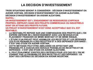 LA DECISION D’INVESTISSEMENT
TROIS SITUATIONS SERONT À CONSIDÉRER : DÉCISION D’INVESTISSEMENT EN
AVENIR CERTAIN, DÉCISION D’INVESTISSEMENT EN AVENIR ALÉATOIRE,
DÉCISION D’INVESTISSEMENT EN AVENIR ALÉATOIRE.
RAPPEL :
UN INVESTISSEMENT EST L’ENGAGEMENT DE RESSOURCES (CAPITAUX
PROPRES, EMPRUNT) DANS DES PROJETS COMMERCIAUX OU INDUSTRIELS
DONT ON ATTEND DES PROFITS FUTURS.
UN PROJET D’INVESTISSEMENT N’EST DONC ACCEPTABLE QUE S’IL EST
RENTABLE.
• LA RENTABILITÉ REPOSE SUR UNE COMPARAISON DES PROFITS QUE L’ON
ESPÈRE OBTENIR DE L’INVESTISSEMENT AVEC LES REVENUS D’UN
PLACEMENT FINANCIER DE MÊME MONTANT ET DE MÊME RISQUE.
• L’ÉTUDE D’UN PROJET PEUT ASSIMILER LES RECETTES ET LES DÉPENSES
LES PLUS PROBABLES À DES RECETTES ET À DES DÉPENSES CERTAINES :
C’EST UNE ÉTUDE EN AVENIR CERTAIN.
• CETTE MÉTHODE PEUT ÊTRE AMÉLIORÉE EN AFFECTANT UNE
PROBABILITÉ À CHACUN DES NIVEAUX POSSIBLES DE RECETTES ET DE
DÉPENSES : C’EST UNE ÉTUDE EN AVENIR ALÉATOIRE.
• IL PEUT ÉGALEMENT EXISTER DES CRITÈRES POUR LES CAS OÙ L’ON NE
CONNAÎT PAS LA PROBABILITÉ DES RECETTES ET DES DÉPENSES : CE
SONT DES CRITÈRES DE DÉCISION EN AVENIR INCERTAIN.
 