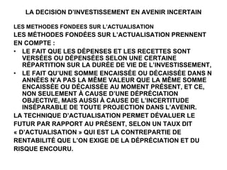 LA DECISION D’INVESTISSEMENT EN AVENIR INCERTAIN
LES METHODES FONDEES SUR L’ACTUALISATION
LES MÉTHODES FONDÉES SUR L’ACTUALISATION PRENNENT
EN COMPTE :
• LE FAIT QUE LES DÉPENSES ET LES RECETTES SONT
VERSÉES OU DÉPENSÉES SELON UNE CERTAINE
RÉPARTITION SUR LA DURÉE DE VIE DE L’INVESTISSEMENT,
• LE FAIT QU’UNE SOMME ENCAISSÉE OU DÉCAISSÉE DANS N
ANNÉES N’A PAS LA MÊME VALEUR QUE LA MÊME SOMME
ENCAISSÉE OU DÉCAISSÉE AU MOMENT PRÉSENT, ET CE,
NON SEULEMENT À CAUSE D’UNE DÉPRÉCIATION
OBJECTIVE, MAIS AUSSI À CAUSE DE L’INCERTITUDE
INSÉPARABLE DE TOUTE PROJECTION DANS L’AVENIR.
LA TECHNIQUE D’ACTUALISATION PERMET DÉVALUER LE
FUTUR PAR RAPPORT AU PRÉSENT, SELON UN TAUX DIT
« D’ACTUALISATION » QUI EST LA CONTREPARTIE DE
RENTABILITÉ QUE L’ON EXIGE DE LA DÉPRÉCIATION ET DU
RISQUE ENCOURU.
 