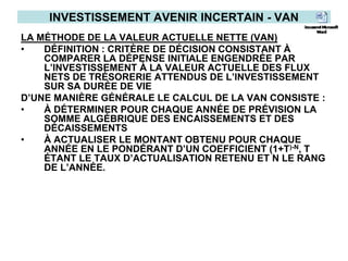 INVESTISSEMENT AVENIR INCERTAIN - VAN
LA MÉTHODE DE LA VALEUR ACTUELLE NETTE (VAN)
• DÉFINITION : CRITÈRE DE DÉCISION CONSISTANT À
COMPARER LA DÉPENSE INITIALE ENGENDRÉE PAR
L’INVESTISSEMENT À LA VALEUR ACTUELLE DES FLUX
NETS DE TRÉSORERIE ATTENDUS DE L’INVESTISSEMENT
SUR SA DURÉE DE VIE
D’UNE MANIÈRE GÉNÉRALE LE CALCUL DE LA VAN CONSISTE :
• À DÉTERMINER POUR CHAQUE ANNÉE DE PRÉVISION LA
SOMME ALGÉBRIQUE DES ENCAISSEMENTS ET DES
DÉCAISSEMENTS
• À ACTUALISER LE MONTANT OBTENU POUR CHAQUE
ANNÉE EN LE PONDÉRANT D’UN COEFFICIENT (1+T)-N, T
ÉTANT LE TAUX D’ACTUALISATION RETENU ET N LE RANG
DE L’ANNÉE.
 
