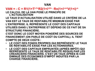 VAN
VAN = - C + R1(1+T)-1+R2(1+i)-2+…Rn(1+i)-n+V(1+i)-n
LE CALCUL DE LA VAN POSE LE PRINCIPE DE
L’ACTUALISATION
LE TAUX D’ACTUALISATION UTILISÉ DANS LE CRITÈRE DE LA
VAN EST LE TAUX DE RENTABILITÉ MINIMUM EXIGÉ PAR
L’ENTREPRISE. IL REPRÉSENTE LE COÛT DES CAPITAUX
UTILISÉS DANS L’ENTREPRISE ET DÉPEND DE CE FAIT DE SA
STRUCTURE FINANCIÈRE.
C’EST DONC LE COÛT MOYEN PONDÉRÉ DES SOURCES DE
FINANCEMENT (ON PARLE DE COÛT DU CAPITAL). IL TIENT
COMPTE DE DEUX COÛTS :
• LE COÛT DES FONDS PROPRES QUI REPRÉSENTE LE TAUX
DE RENTABILITÉ EXIGÉ PAR LES ACTIONNAIRES,
• LE COÛT DES CAPITAUX EMPRUNTÉS (APRÈS IMPÔT) QUI
REPRÉSENTE LE TAUX DE RENTABILITÉ REQUIS PAR LES
CRÉANCIERS FINANCIERS. C’EST UN TAUX APRÈS IS CAR
DIMINUÉ DES ÉCONOMIES D’IMPÔT INDUITES PAR LA
CHARGE FINANCIÈRE.
 