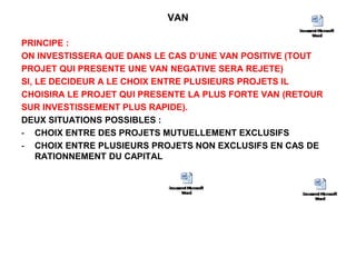 VAN
PRINCIPE :
ON INVESTISSERA QUE DANS LE CAS D’UNE VAN POSITIVE (TOUT
PROJET QUI PRESENTE UNE VAN NEGATIVE SERA REJETE)
SI, LE DECIDEUR A LE CHOIX ENTRE PLUSIEURS PROJETS IL
CHOISIRA LE PROJET QUI PRESENTE LA PLUS FORTE VAN (RETOUR
SUR INVESTISSEMENT PLUS RAPIDE).
DEUX SITUATIONS POSSIBLES :
- CHOIX ENTRE DES PROJETS MUTUELLEMENT EXCLUSIFS
- CHOIX ENTRE PLUSIEURS PROJETS NON EXCLUSIFS EN CAS DE
RATIONNEMENT DU CAPITAL
 
