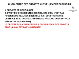 CHOIX ENTRE DES PROJETS MUTUELLEMENT EXCLUSIFS
1. PROJETS DE MEME DUREE
IL S’AGIT DE CHOISIR ENTRE DES PROJETS QU’IL N’EST PAS
POSSIBLE DE REALISER ENSEMBLE (EX : CONSTRUIRE UNE
CENTRALE ELECTRIQUE ALIMENTEE AU FIOUL OU UNE CENTRALE
ALIMENTEE AU CHARBON).
LE CRITERE DE LA VAN CONDUIT A CHOISIR CELUI DES PROJETS
DONT LA VAN EST LA PLUS GRANDE
 