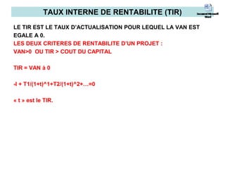 TAUX INTERNE DE RENTABILITE (TIR)
LE TIR EST LE TAUX D’ACTUALISATION POUR LEQUEL LA VAN EST
EGALE A 0.
LES DEUX CRITERES DE RENTABILITE D’UN PROJET :
VAN>0 OU TIR > COUT DU CAPITAL
TIR = VAN à 0
-I + T1/(1+t)^1+T2/(1+t)^2+…=0
« t » est le TIR.
 
