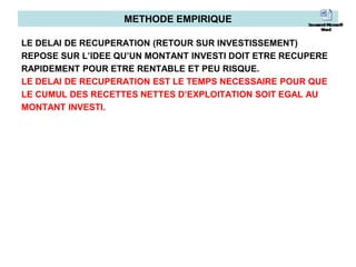 METHODE EMPIRIQUE
LE DELAI DE RECUPERATION (RETOUR SUR INVESTISSEMENT)
REPOSE SUR L’IDEE QU’UN MONTANT INVESTI DOIT ETRE RECUPERE
RAPIDEMENT POUR ETRE RENTABLE ET PEU RISQUE.
LE DELAI DE RECUPERATION EST LE TEMPS NECESSAIRE POUR QUE
LE CUMUL DES RECETTES NETTES D’EXPLOITATION SOIT EGAL AU
MONTANT INVESTI.
 