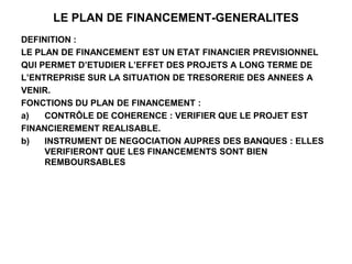 LE PLAN DE FINANCEMENT-GENERALITES
DEFINITION :
LE PLAN DE FINANCEMENT EST UN ETAT FINANCIER PREVISIONNEL
QUI PERMET D’ETUDIER L’EFFET DES PROJETS A LONG TERME DE
L’ENTREPRISE SUR LA SITUATION DE TRESORERIE DES ANNEES A
VENIR.
FONCTIONS DU PLAN DE FINANCEMENT :
a) CONTRÔLE DE COHERENCE : VERIFIER QUE LE PROJET EST
FINANCIEREMENT REALISABLE.
b) INSTRUMENT DE NEGOCIATION AUPRES DES BANQUES : ELLES
VERIFIERONT QUE LES FINANCEMENTS SONT BIEN
REMBOURSABLES
 