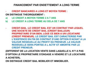 FINANCEMENT PAR ENDETTEMENT A LONG TERME
- CREDIT BANCAIRES A LONG ET MOYEN TERME :
ON DISTINGUE THEORIQUEMENT :
a) LE CREDIT A MOYEN TERME 2 A 7 ANS
b) LE CREDIT A LONG TERME AU DELA DE 7 ANS
- CREDIT-BAIL :LE CREDIT BAIL EST UN CONTRAT PAR LEQUEL
UNE SOCIETE DE CREDIT BAIL (CREDIT BAILLEUR)
PROPRIETAIRE D’UN BIEN, LOUE CE BIEN A UN LOCATAIRE
(CREDIT PRENEUR). LE CREDIT BAIL EST CARACTERISE PAR
L’EXISTENCE EN FIN DE CONTRAT D’UNE OPTION D’ACHAT A LA
VALEUR RESIDUELLE AU PROFIT DU PRENEUR. LA VALEUR
RESIDUELLE SERA PORTEE A L ACTIF ET AMORTIE PAR LE
CREDIT PRENEUR.
(DIFFERENT DE LA LOCATION VENTE DANS LAQUELLE IL N’Y A PAS
D’OPTION LE PROPRIETAIRE S’ENGAGE A VENDRE ET LE LOCATAIRE
A ACHETER).
ON DISTINGUE CREDIT BAIL MOBILIER ET IMMOBILIER.
 
