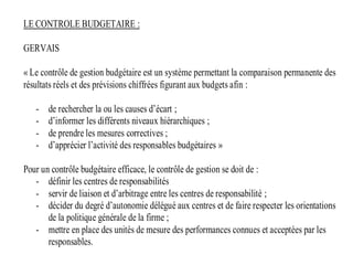 LE CONTROLE BUDGETAIRE :
GERVAIS
« Le contrôle de gestion budgétaire est un système permettant la comparaison permanente des
résultats réels et des prévisions chiffrées figurant aux budgets afin :
- de rechercher la ou les causes d’écart ;
- d’informer les différents niveaux hiérarchiques ;
- de prendre les mesures correctives ;
- d’apprécier l’activité des responsables budgétaires »
Pour un contrôle budgétaire efficace, le contrôle de gestion se doit de :
- définir les centres de responsabilités
- servir de liaison et d’arbitrage entre les centres de responsabilité ;
- décider du degré d’autonomie délégué aux centres et de faire respecter les orientations
de la politique générale de la firme ;
- mettre en place des unités de mesure des performances connues et acceptées par les
responsables.
 