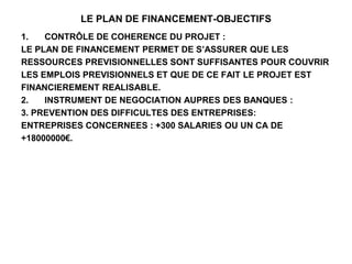 LE PLAN DE FINANCEMENT-OBJECTIFS
1. CONTRÔLE DE COHERENCE DU PROJET :
LE PLAN DE FINANCEMENT PERMET DE S’ASSURER QUE LES
RESSOURCES PREVISIONNELLES SONT SUFFISANTES POUR COUVRIR
LES EMPLOIS PREVISIONNELS ET QUE DE CE FAIT LE PROJET EST
FINANCIEREMENT REALISABLE.
2. INSTRUMENT DE NEGOCIATION AUPRES DES BANQUES :
3. PREVENTION DES DIFFICULTES DES ENTREPRISES:
ENTREPRISES CONCERNEES : +300 SALARIES OU UN CA DE
+18000000€.
 