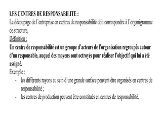 LESCENTRESDERESPONSABILITE:
Ledécoupagedel’entrepriseencentresderesponsabilitédoitcorrespondreàl’organigramme
destructure,
Définition:
Uncentrederesponsabilitéestungrouped’acteursdel’organisationregroupésautour
d’unresponsable,auqueldesmoyenssontoctroyéspourréaliserl’objectifquiluiaété
assigné.
Exemple:
- lesdifférentsrayonsauseind’unegrandesurfacepeuventêtreorganisésencentresde
responsabilité;
- lescentresdeproductionpeuventêtreconstituésencentresderesponsabilité.
 