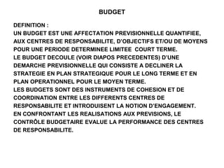 BUDGET
DEFINITION :
UN BUDGET EST UNE AFFECTATION PREVISIONNELLE QUANTIFIEE,
AUX CENTRES DE RESPONSABILITE, D’OBJECTIFS ET/OU DE MOYENS
POUR UNE PERIODE DETERMINEE LIMITEE COURT TERME.
LE BUDGET DECOULE (VOIR DIAPOS PRECEDENTES) D’UNE
DEMARCHE PREVISIONNELLE QUI CONSISTE A DECLINER LA
STRATEGIE EN PLAN STRATEGIQUE POUR LE LONG TERME ET EN
PLAN OPERATIONNEL POUR LE MOYEN TERME.
LES BUDGETS SONT DES INSTRUMENTS DE COHESION ET DE
COORDINATION ENTRE LES DIFFERENTS CENTRES DE
RESPONSABILITE ET INTRODUISENT LA NOTION D’ENGAGEMENT.
EN CONFRONTANT LES REALISATIONS AUX PREVISIONS, LE
CONTRÔLE BUDGETAIRE EVALUE LA PERFORMANCE DES CENTRES
DE RESPONSABILITE.
 