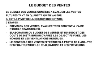 LE BUDGET DES VENTES
LE BUDGET DES VENTES CONSISTE A EVALUER LES VENTES
FUTURES TANT EN QUANTITE QU’EN VALEUR.
IL EST LE PIVOT DE LA GESTION BUDGETAIRE.
3 ETAPES :
- PREVISION DES VENTES, EVALUEE TRES SOUVENT A L’AIDE
D’OUTILS STATISTIQUES.
- ELABORATION DU BUDGET DES VENTES ET DU BUDGET DES
COUTS DE DISTRIBUTION D’APRES LES OBJECTIFS FIXES, LES
MOYENS ET LES VENTILATIONS RETENUES.
- LE CONTRÔLE DES VENTES EFFECTUEES A PARTIR DE L’ANALYSE
DES ECARTS ENTRE LES REALISATIONS ET LES PREVISIONS.
 