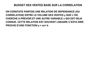 BUDGET DES VENTES BASE SUR LA CORRELATION
ON CONSTATE PARFOIS UNE RELATION DE DEPENDANCE (OU
CORRELATION) ENTRE LE VOLUME DES VENTES y QUE L’ON
CHERCHE A PREVOIR ET UNE AUTRE VARIABLE x QUI EST DEJA
CONNUE. CETTE RELATION EST SOUVENT LINEAIRE C’ESTA DIRE
PROCHE D’UNE FONCTION y = ax+ b
 