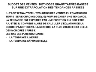 BUDGET DES VENTES : METHODES QUANTITATIVES BASEES
SUR UNE EXTRAPOLATION DES TENDANCES PASSEES
IL S’AGIT D’ANALYSER L’EVOLUTION DES VENTES EN FONCTION DU
TEMPS (SERIE CHRONOLOGIQUE) POUR DEGAGER UNE TENDANCE.
LA TENDANCE EST EXPRIMEE PAR UNE FONCTION QUI DOIT ETRE
AJUSTEE. IL CONVIENT ALORS DE CALCULER L’EQUATION DE LA
DROITE D’AJUSTEMENT. LA METHODE LA PLUS UTILISEE EST CELLE
DES MOINDRES CARRES.
LES CAS LES PLUS COURANTS :
- LA TENDANCE LINEAIRE
- LA TENDANCE EXPONENTIELLE
 