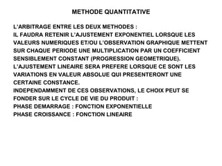 METHODE QUANTITATIVE
L’ARBITRAGE ENTRE LES DEUX METHODES :
IL FAUDRA RETENIR L’AJUSTEMENT EXPONENTIEL LORSQUE LES
VALEURS NUMERIQUES ET/OU L’OBSERVATION GRAPHIQUE METTENT
SUR CHAQUE PERIODE UNE MULTIPLICATION PAR UN COEFFICIENT
SENSIBLEMENT CONSTANT (PROGRESSION GEOMETRIQUE).
L’AJUSTEMENT LINEAIRE SERA PREFERE LORSQUE CE SONT LES
VARIATIONS EN VALEUR ABSOLUE QUI PRESENTERONT UNE
CERTAINE CONSTANCE.
INDEPENDAMMENT DE CES OBSERVATIONS, LE CHOIX PEUT SE
FONDER SUR LE CYCLE DE VIE DU PRODUIT :
PHASE DEMARRAGE : FONCTION EXPONENTIELLE
PHASE CROISSANCE : FONCTION LINEAIRE
 