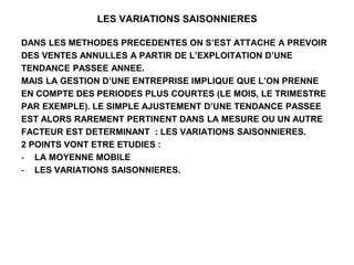 LES VARIATIONS SAISONNIERES
DANS LES METHODES PRECEDENTES ON S’EST ATTACHE A PREVOIR
DES VENTES ANNULLES A PARTIR DE L’EXPLOITATION D’UNE
TENDANCE PASSEE ANNEE.
MAIS LA GESTION D’UNE ENTREPRISE IMPLIQUE QUE L’ON PRENNE
EN COMPTE DES PERIODES PLUS COURTES (LE MOIS, LE TRIMESTRE
PAR EXEMPLE). LE SIMPLE AJUSTEMENT D’UNE TENDANCE PASSEE
EST ALORS RAREMENT PERTINENT DANS LA MESURE OU UN AUTRE
FACTEUR EST DETERMINANT : LES VARIATIONS SAISONNIERES.
2 POINTS VONT ETRE ETUDIES :
- LA MOYENNE MOBILE
- LES VARIATIONS SAISONNIERES.
 