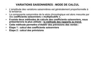 VARIATIONS SAISONNIERES : MODE DE CALCUL
• L’amplitude des variations saisonnières est généralement proportionnelle à
la tendance.
• La composante saisonnière de la série chronologique est alors mesurée par
des coefficients saisonniers « multiplicatifs ».
• Il existe deux méthodes de calculs des coefficients saisonniers, nous
présenterons la plus utilisée : la méthode des rapports au trend.
• Cette méthode permettra d’établir des prévisions des ventes :
• Etape 1 : calcul des coefficients saisonniers
• Etape 2 : calcul des prévisions
 