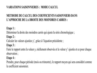 VARIATIONS SAISONNIERES : MODE CALCUL
METHODE DE CALCUL DES COEFFICIENTS SAISONNIERS DANS
L’APPROCHE DE LA DROITE DES MOINDRES CARRES :
Etape 1 :
Déterminer la droite des moindres carrés qui ajuste la série chronologique ;
Etape 2 :
Calculer les valeurs ajustées y’, grâce à l’équation précédente ;
Etape 3 :
Faire le rapport entre la valeur y, réellement observée et la valeur y’ ajustée et ce pour chaque
observation ;
Etape 4 :
Prendre, pour chaque période (mois ou trimestre), le rapport moyen qui sera considéré comme
le coefficient saisonnier.
 
