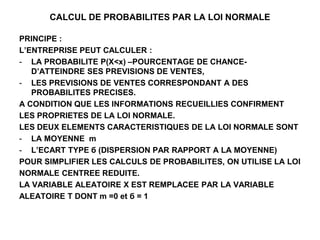 CALCUL DE PROBABILITES PAR LA LOI NORMALE
PRINCIPE :
L’ENTREPRISE PEUT CALCULER :
- LA PROBABILITE P(X<x) –POURCENTAGE DE CHANCE-
D’ATTEINDRE SES PREVISIONS DE VENTES,
- LES PREVISIONS DE VENTES CORRESPONDANT A DES
PROBABILITES PRECISES.
A CONDITION QUE LES INFORMATIONS RECUEILLIES CONFIRMENT
LES PROPRIETES DE LA LOI NORMALE.
LES DEUX ELEMENTS CARACTERISTIQUES DE LA LOI NORMALE SONT
- LA MOYENNE m
- L’ECART TYPE б (DISPERSION PAR RAPPORT A LA MOYENNE)
POUR SIMPLIFIER LES CALCULS DE PROBABILITES, ON UTILISE LA LOI
NORMALE CENTREE REDUITE.
LA VARIABLE ALEATOIRE X EST REMPLACEE PAR LA VARIABLE
ALEATOIRE T DONT m =0 et б = 1
 