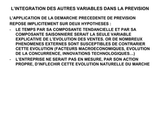 L’INTEGRATION DES AUTRES VARIABLES DANS LA PREVISION
L’APPLICATION DE LA DEMARCHE PRECEDENTE DE PREVISION
REPOSE IMPLICITEMENT SUR DEUX HYPOTHESES :
- LE TEMPS PAR SA COMPOSANTE TENDANCIELLE ET PAR SA
COMPOSANTE SAISONNIERE SERAIT LA SEULE VARIABLE
EXPLICATIVE DE L’EVOLUTION DES VENTES. OR DE NOMBREUX
PHENOMENES EXTERNES SONT SUSCEPTIBLES DE CONTRARIER
CETTE EVOLUTION (FACTEURS MACROECONOMIQUES, EVOLUTION
DE LA CONCURRENCE, INNOVATIONS TECHNOLOGIQUES…)
- L’ENTREPRISE NE SERAIT PAS EN MESURE, PAR SON ACTION
PROPRE, D’INFLECHIR CETTE EVOLUTION NATURELLE DU MARCHE
 