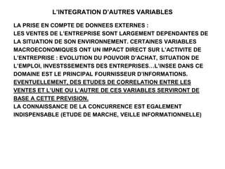 L’INTEGRATION D’AUTRES VARIABLES
LA PRISE EN COMPTE DE DONNEES EXTERNES :
LES VENTES DE L’ENTREPRISE SONT LARGEMENT DEPENDANTES DE
LA SITUATION DE SON ENVIRONNEMENT. CERTAINES VARIABLES
MACROECONOMIQUES ONT UN IMPACT DIRECT SUR L’ACTIVITE DE
L’ENTREPRISE : EVOLUTION DU POUVOIR D’ACHAT, SITUATION DE
L’EMPLOI, INVESTSSEMENTS DES ENTREPRISES…L’INSEE DANS CE
DOMAINE EST LE PRINCIPAL FOURNISSEUR D’INFORMATIONS.
EVENTUELLEMENT, DES ETUDES DE CORRELATION ENTRE LES
VENTES ET L’UNE OU L’AUTRE DE CES VARIABLES SERVIRONT DE
BASE A CETTE PREVISION.
LA CONNAISSANCE DE LA CONCURRENCE EST EGALEMENT
INDISPENSABLE (ETUDE DE MARCHE, VEILLE INFORMATIONNELLE)
 