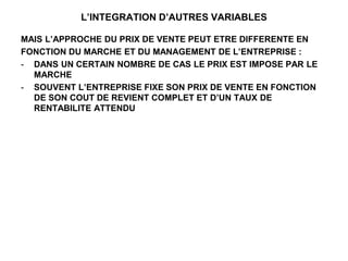 L’INTEGRATION D’AUTRES VARIABLES
MAIS L’APPROCHE DU PRIX DE VENTE PEUT ETRE DIFFERENTE EN
FONCTION DU MARCHE ET DU MANAGEMENT DE L’ENTREPRISE :
- DANS UN CERTAIN NOMBRE DE CAS LE PRIX EST IMPOSE PAR LE
MARCHE
- SOUVENT L’ENTREPRISE FIXE SON PRIX DE VENTE EN FONCTION
DE SON COUT DE REVIENT COMPLET ET D’UN TAUX DE
RENTABILITE ATTENDU
 