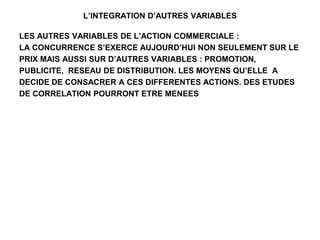 L’INTEGRATION D’AUTRES VARIABLES
LES AUTRES VARIABLES DE L’ACTION COMMERCIALE :
LA CONCURRENCE S’EXERCE AUJOURD’HUI NON SEULEMENT SUR LE
PRIX MAIS AUSSI SUR D’AUTRES VARIABLES : PROMOTION,
PUBLICITE, RESEAU DE DISTRIBUTION. LES MOYENS QU’ELLE A
DECIDE DE CONSACRER A CES DIFFERENTES ACTIONS. DES ETUDES
DE CORRELATION POURRONT ETRE MENEES
 