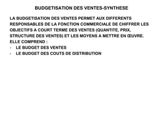 BUDGETISATION DES VENTES-SYNTHESE
LA BUDGETISATION DES VENTES PERMET AUX DIFFERENTS
RESPONSABLES DE LA FONCTION COMMERCIALE DE CHIFFRER LES
OBJECTIFS A COURT TERME DES VENTES (QUANTITE, PRIX,
STRUCTURE DES VENTES) ET LES MOYENS A METTRE EN ŒUVRE.
ELLE COMPREND :
- LE BUDGET DES VENTES
- LE BUDGET DES COUTS DE DISTRIBUTION
 