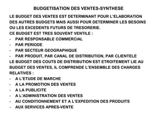 BUDGETISATION DES VENTES-SYNTHESE
LE BUDGET DES VENTES EST DETERMINANT POUR L’ELABORATION
DES AUTRES BUDGETS MAIS AUSSI POUR DETERMINER LES BESOINS
OU LES EXCEDENTS FUTURS DE TRESORERIE.
CE BUDGET EST TRES SOUVENT VENTILE :
- PAR RESPONSABLE COMMERCIAL
- PAR PERIODE
- PAR SECTEUR GEOGRAPHIQUE
- PAR PRODUIT, PAR CANAL DE DISTRIBUTION, PAR CLIENTELE
LE BUDGET DES COUTS DE DISTRIBUTION EST ETROITEMENT LIE AU
BUDGET DES VENTES, IL COMPRENDE L’ENSEMBLE DES CHARGES
RELATIVES :
- A L’ETUDE DE MARCHE
- A LA PROMOTION DES VENTES
- A LA PUBLICITE
- A L’ADMINISTRATION DES VENTES
- AU CONDITIONNEMENT ET A L’EXPEDITION DES PRODUITS
- AUX SERVICES APRES-VENTE
 