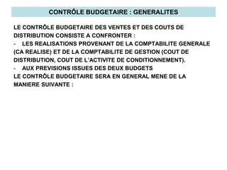 CONTRÔLE BUDGETAIRE : GENERALITES
LE CONTRÔLE BUDGETAIRE DES VENTES ET DES COUTS DE
DISTRIBUTION CONSISTE A CONFRONTER :
- LES REALISATIONS PROVENANT DE LA COMPTABILITE GENERALE
(CA REALISE) ET DE LA COMPTABILITE DE GESTION (COUT DE
DISTRIBUTION, COUT DE L’ACTIVITE DE CONDITIONNEMENT).
- AUX PREVISIONS ISSUES DES DEUX BUDGETS
LE CONTRÔLE BUDGETAIRE SERA EN GENERAL MENE DE LA
MANIERE SUIVANTE :
 