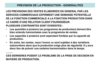 PREVISION DE LA PRODUCTION - GENERALITES
LES PREVISIONS DES VENTES ELABOREES EN GENERAL PAR LES
SERVICES COMMERCIAUX EXPRIMENT UNE DEMANDE POTENTIELLE
DE LA FONCTION COMMERCIALE A LA FONCTION PRODUCTION DANS
LE CADRE D’UNE RELATION CLIENT-FOURNISSEUR.
PLUSIEURS CONTRAINTES SONT EVIDENTES :
• Les quantités à produire (ou programme de production) doivent être
bien entendu harmonisées avec le programme de ventes.
• Les capacités à produire sont cependant limitées par la capacité de
production.
• En outre, les ventes, nous l’avons vu sont sujettes à des variations
saisonnières alors que la production exige plus de régularité. Il y aura
donc lieu de prévoir une certaine harmonisation dans le temps.
……..
CES DERNIERES POSENT LE PROBLEME DE LA PRISE DE DECISION EN
MATIERE DE PRODUCTION.
 