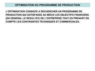 OPTIMISATION DU PROGRAMME DE PRODUCTION
L’OPTIMISATION CONSISTE A RECHERCHER UN PROGRAMME DE
PRODUCTION QUI SATISFASSE AU MIEUX LES OBJECTIFS FINANCIERS
(EN GENERAL LE RESULTAT) DE L’ENTREPRISE TOUT EN PRENANT EN
COMPTE LES CONTRAINTES TECHNIQUES ET COMMERCIALES.
 